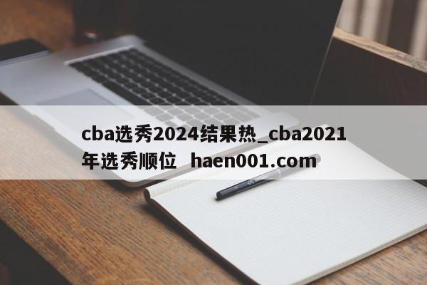 cba选秀2024结果热_cba2021年选秀顺位  haen001.com