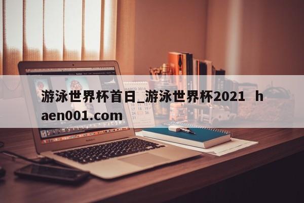 游泳世界杯首日_游泳世界杯2021  haen001.com