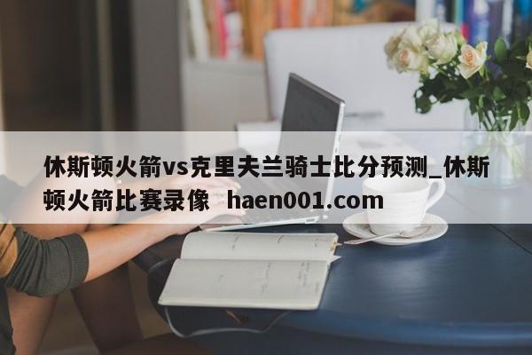 休斯顿火箭vs克里夫兰骑士比分预测_休斯顿火箭比赛录像  haen001.com