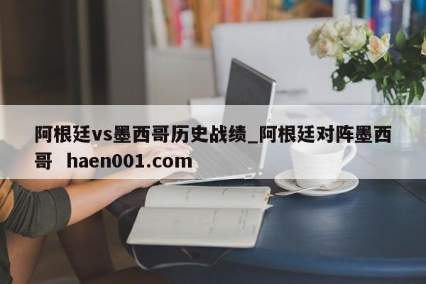 阿根廷vs墨西哥历史战绩_阿根廷对阵墨西哥  haen001.com