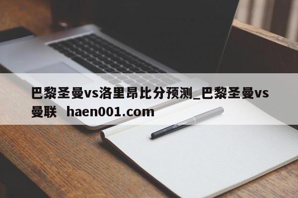 巴黎圣曼vs洛里昂比分预测_巴黎圣曼vs曼联  haen001.com