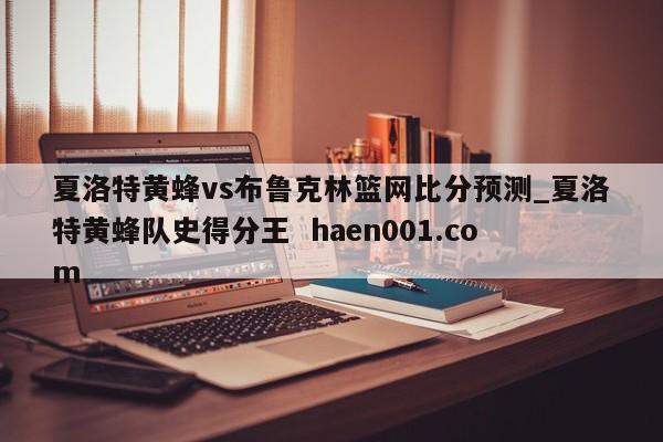 夏洛特黄蜂vs布鲁克林篮网比分预测_夏洛特黄蜂队史得分王  haen001.com