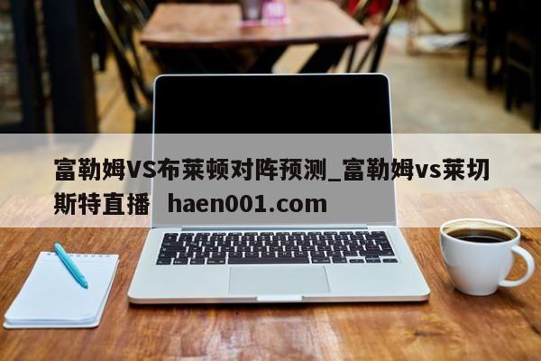 富勒姆VS布莱顿对阵预测_富勒姆vs莱切斯特直播  haen001.com