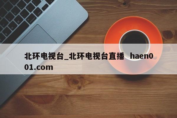 北环电视台_北环电视台直播  haen001.com