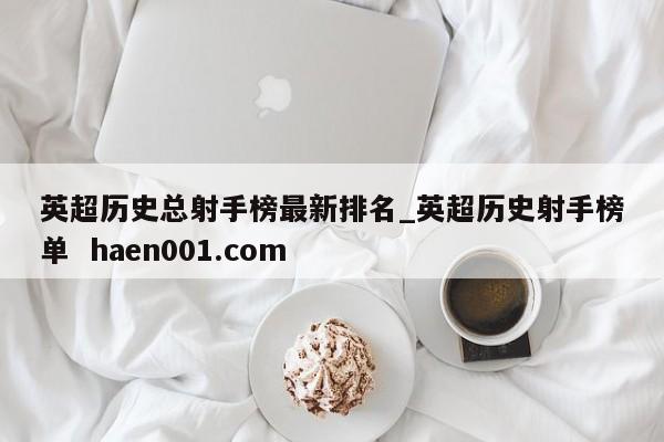 英超历史总射手榜最新排名_英超历史射手榜单  haen001.com