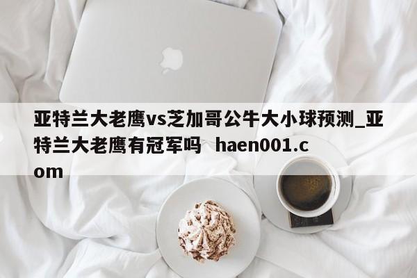 亚特兰大老鹰vs芝加哥公牛大小球预测_亚特兰大老鹰有冠军吗  haen001.com