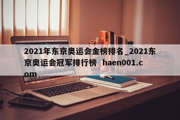 2021年东京奥运会金榜排名_2021东京奥运会冠军排行榜  haen001.com