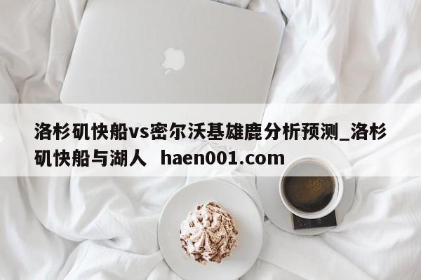 洛杉矶快船vs密尔沃基雄鹿分析预测_洛杉矶快船与湖人 haen001.com
