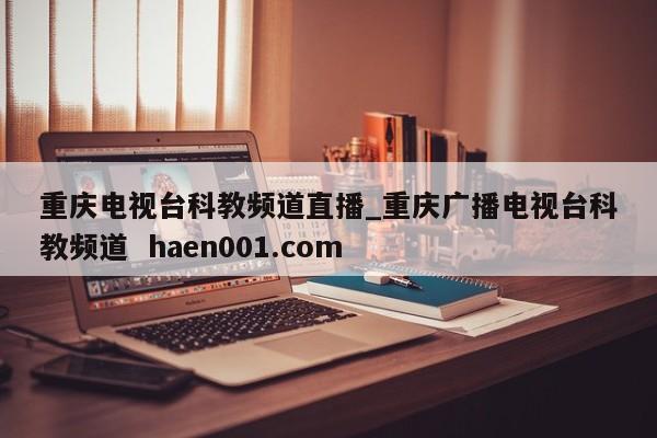 重庆电视台科教频道直播_重庆广播电视台科教频道  haen001.com