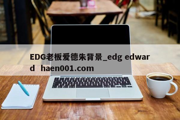 EDG老板爱德朱背景_edg edward  haen001.com