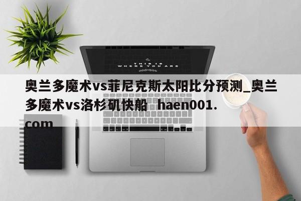 奥兰多魔术vs菲尼克斯太阳比分预测_奥兰多魔术vs洛杉矶快船  haen001.com