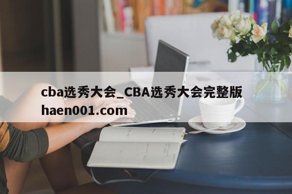 cba选秀大会_CBA选秀大会完整版  haen001.com