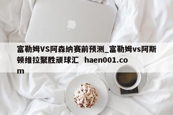 富勒姆VS阿森纳赛前预测_富勒姆vs阿斯顿维拉聚胜顽球汇  haen001.com