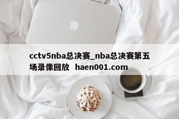 cctv5nba总决赛_nba总决赛第五场录像回放  haen001.com
