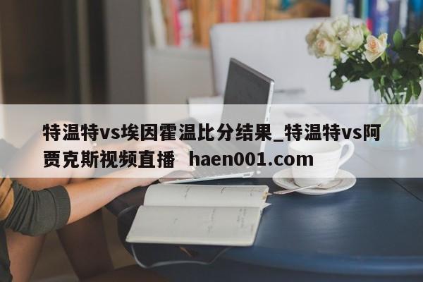 特温特vs埃因霍温比分结果_特温特vs阿贾克斯视频直播  haen001.com